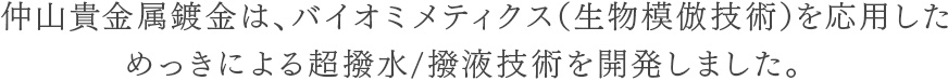 仲山貴金属鍍金は、バイオミメティクス（生物模倣技術）を応用した
めっきによる超撥水/撥液技術を開発しました。 